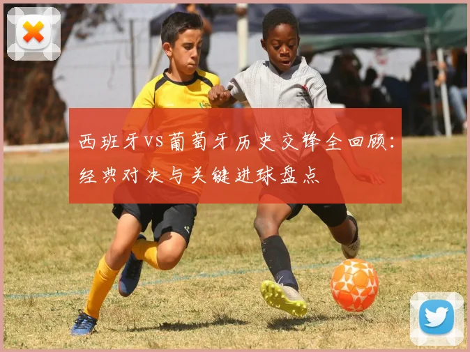 西班牙vs葡萄牙历史交锋全回顾：经典对决与关键进球盘点