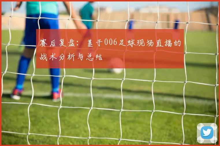 赛后复盘：基于006足球现场直播的战术分析与总结