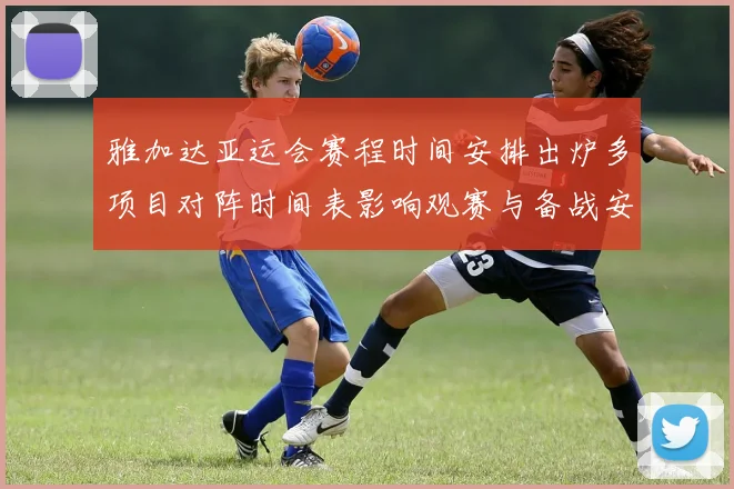 雅加达亚运会赛程时间安排出炉多项目对阵时间表影响观赛与备战安排