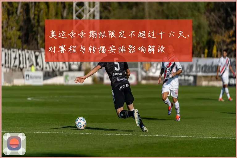 奥运会会期拟限定不超过十六天，对赛程与转播安排影响解读