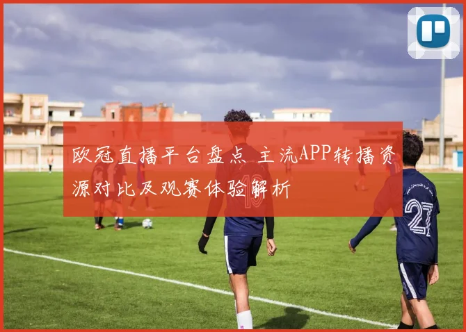 欧冠直播平台盘点 主流APP转播资源对比及观赛体验解析