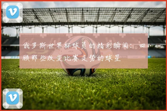 俄罗斯世界杯球员的精彩瞬间：回顾那些改变比赛走势的球星