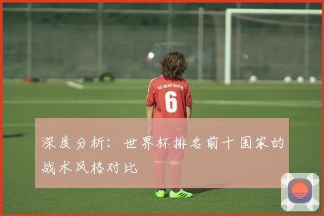 深度分析：世界杯排名前十国家的战术风格对比