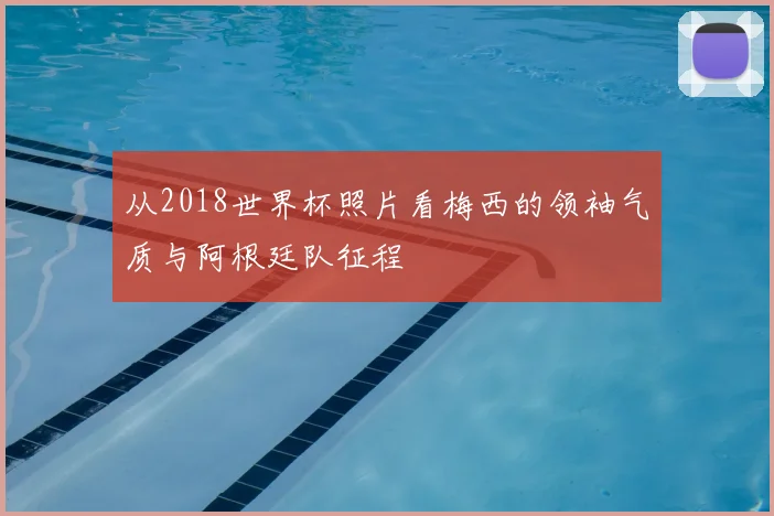 从2018世界杯照片看梅西的领袖气质与阿根廷队征程