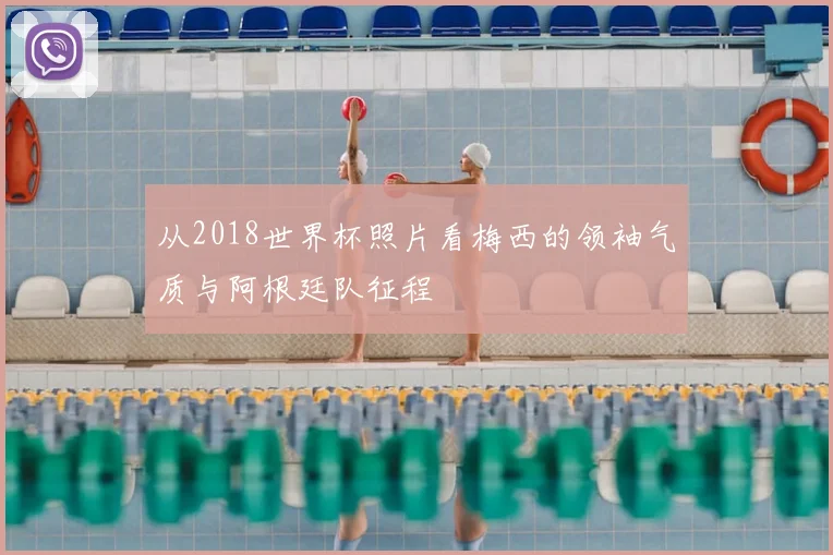 从2018世界杯照片看梅西的领袖气质与阿根廷队征程
