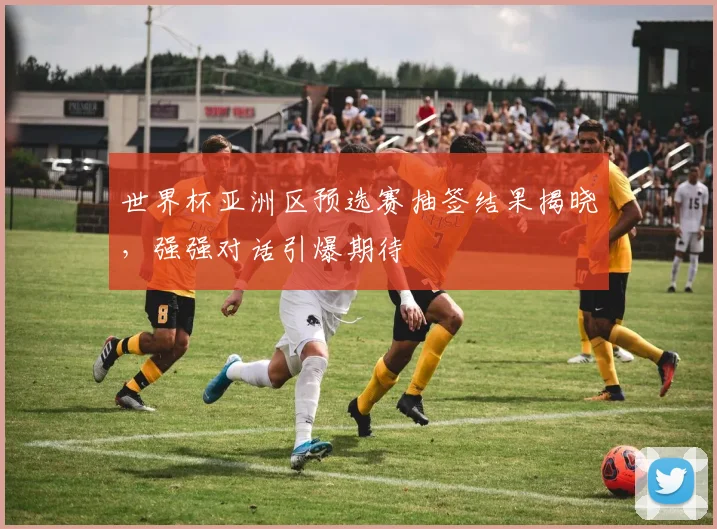 世界杯亚洲区预选赛抽签结果揭晓,强强对话引爆期待