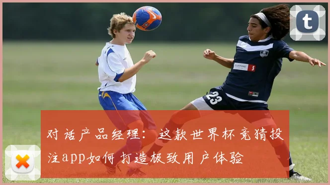 对话产品经理：这款世界杯竞猜投注app如何打造极致用户体验