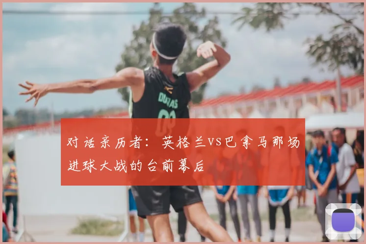 对话亲历者：英格兰vs巴拿马那场进球大战的台前幕后