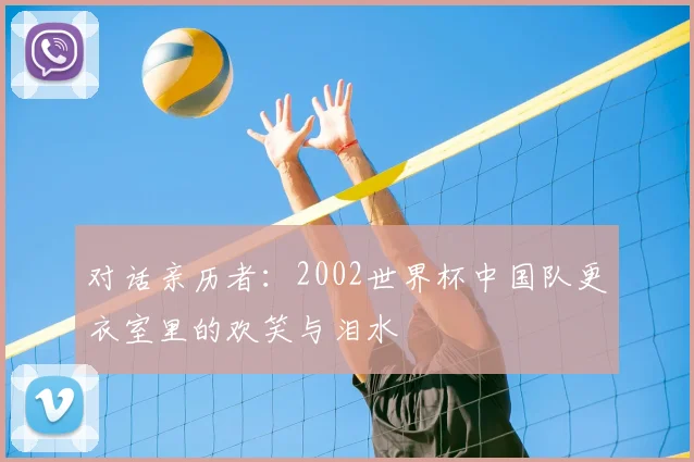 对话亲历者：2002世界杯中国队更衣室里的欢笑与泪水