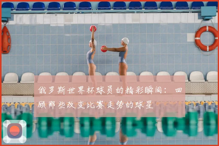 俄罗斯世界杯球员的精彩瞬间：回顾那些改变比赛走势的球星