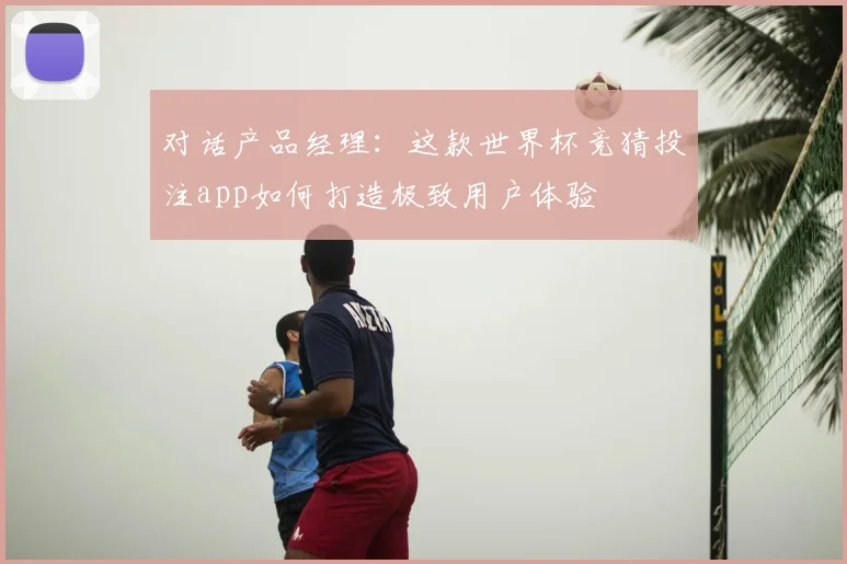 对话产品经理：这款世界杯竞猜投注app如何打造极致用户体验