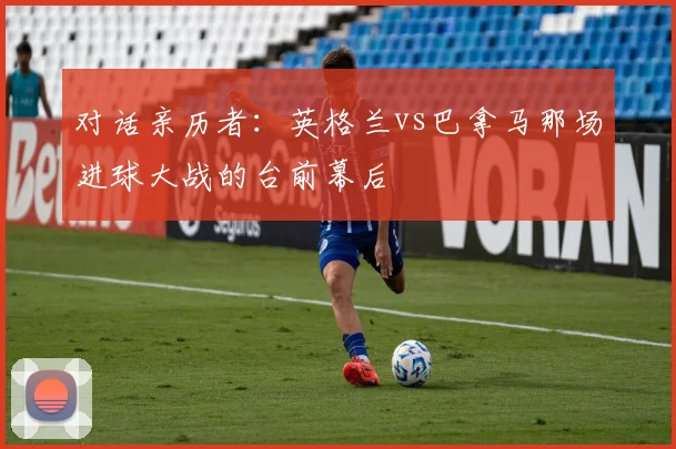 对话亲历者：英格兰vs巴拿马那场进球大战的台前幕后