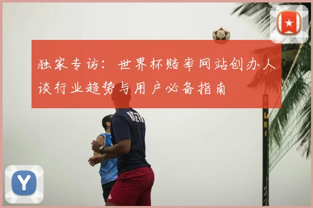 独家专访:世界杯赔率网站创办人谈行业趋势与用户必备指南