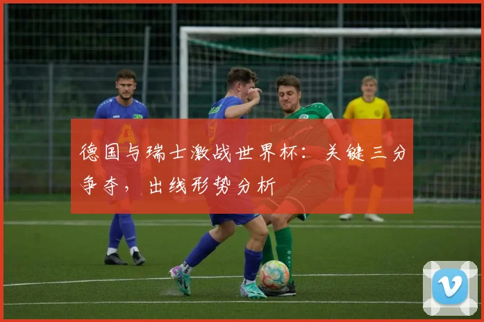 德国与瑞士激战世界杯:关键三分争夺,出线形势分析