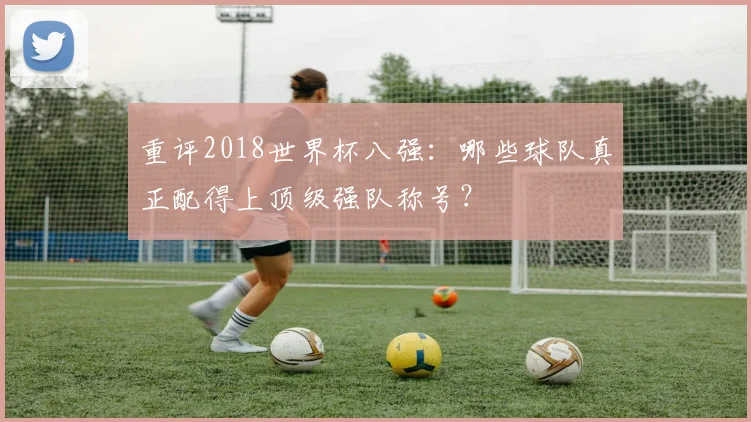 重评2018世界杯八强：哪些球队真正配得上顶级强队称号？