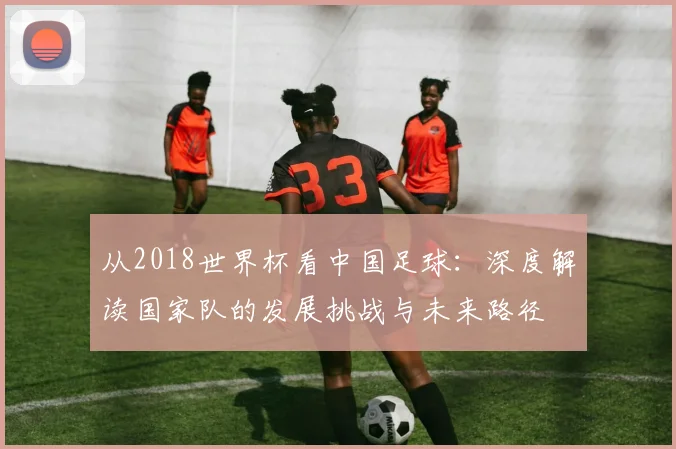 从2018世界杯看中国足球：深度解读国家队的发展挑战与未来路径