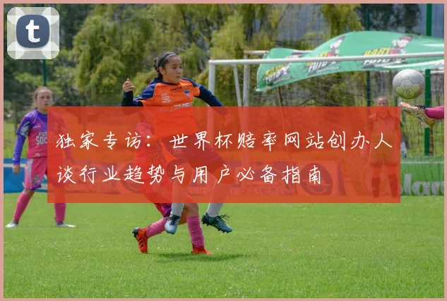 独家专访：世界杯赔率网站创办人谈行业趋势与用户必备指南