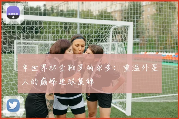 年世界杯金靴罗纳尔多：重温外星人的巅峰进球集锦