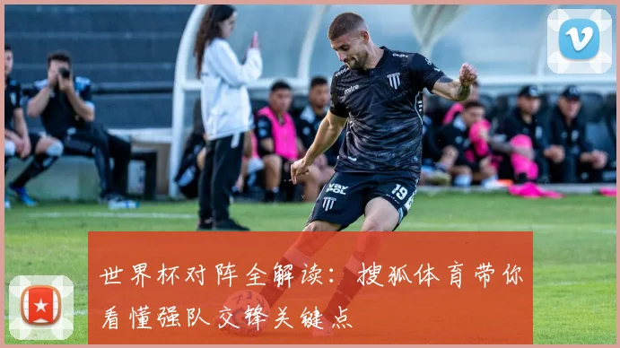 世界杯对阵全解读：搜狐体育带你看懂强队交锋关键点