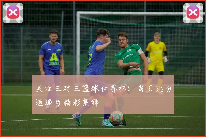 关注三对三篮球世界杯：每日比分速递与精彩集锦